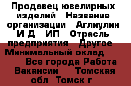 Продавец ювелирных изделий › Название организации ­ Аглиулин И.Д,, ИП › Отрасль предприятия ­ Другое › Минимальный оклад ­ 30 000 - Все города Работа » Вакансии   . Томская обл.,Томск г.